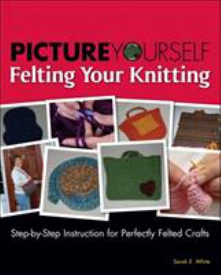 Picture Yourself Felting Your Knitting: Step-by-step Instruction for Perfectly Felted Crafts
